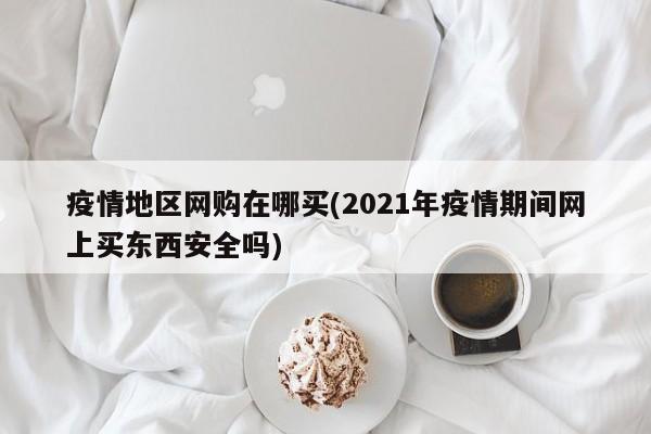 疫情地区网购在哪买(2021年疫情期间网上买东西安全吗)