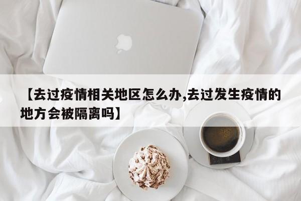 【去过疫情相关地区怎么办,去过发生疫情的地方会被隔离吗】