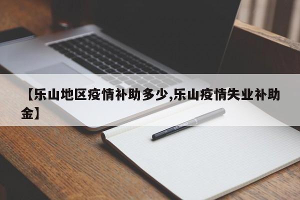 【乐山地区疫情补助多少,乐山疫情失业补助金】