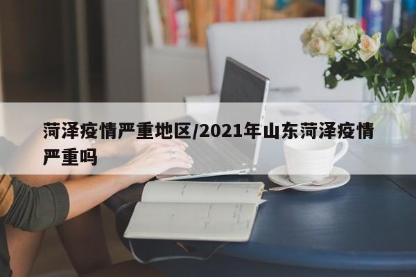 菏泽疫情严重地区/2021年山东菏泽疫情严重吗