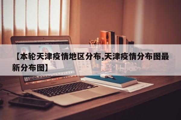 【本轮天津疫情地区分布,天津疫情分布图最新分布图】